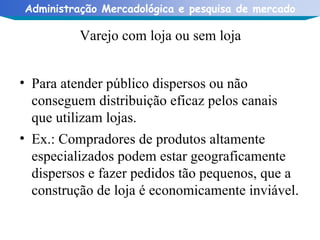 Varejo com loja ou sem loja Para atender público dispersos ou não conseguem distribuição eficaz pelos canais que utilizam lojas. Ex.: Compradores de produtos altamente especializados podem estar geograficamente dispersos e fazer pedidos tão pequenos, que a construção de loja é economicamente inviável. 