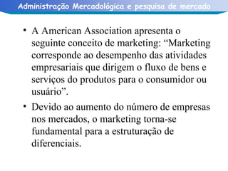A American Association apresenta o seguinte conceito de marketing: “Marketing corresponde ao desempenho das atividades empresariais que dirigem o fluxo de bens e serviços do produtos para o consumidor ou usuário”. Devido ao aumento do número de empresas nos mercados, o marketing torna-se fundamental para a estruturação de diferenciais. 