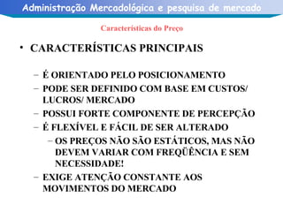 Características do Preço CARACTERÍSTICAS PRINCIPAIS É ORIENTADO PELO POSICIONAMENTO PODE SER DEFINIDO COM BASE EM CUSTOS/ LUCROS/ MERCADO POSSUI FORTE COMPONENTE DE PERCEPÇÃO É FLEXÍVEL E FÁCIL DE SER ALTERADO OS PREÇOS NÃO SÃO ESTÁTICOS, MAS NÃO DEVEM VARIAR COM FREQÜÊNCIA E SEM NECESSIDADE! EXIGE ATENÇÃO CONSTANTE AOS MOVIMENTOS DO MERCADO 
