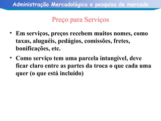 Preço para Serviços Em serviços, preços recebem muitos nomes, como taxas, aluguéis, pedágios, comissões, fretes, bonificações, etc. Como serviço tem uma parcela intangível, deve ficar claro entre as partes da troca o que cada uma quer (o que está incluído) 