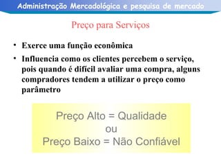 Preço para Serviços Exerce uma função econômica Influencia como os clientes percebem o serviço, pois quando é difícil avaliar uma compra, alguns compradores tendem a utilizar o preço como parâmetro Preço Alto = Qualidade ou Preço Baixo = Não Confiável 