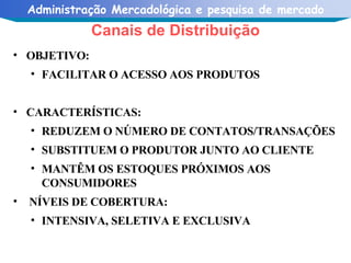 OBJETIVO:  FACILITAR O ACESSO AOS PRODUTOS CARACTERÍSTICAS: REDUZEM O NÚMERO DE CONTATOS/TRANSAÇÕES SUBSTITUEM O PRODUTOR JUNTO AO CLIENTE MANTÊM OS ESTOQUES PRÓXIMOS AOS CONSUMIDORES NÍVEIS DE COBERTURA: INTENSIVA, SELETIVA E EXCLUSIVA Canais de Distribuição 
