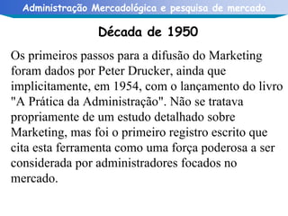 Década de 1950 Os primeiros passos para a difusão do Marketing foram dados por Peter Drucker, ainda que implicitamente, em 1954, com o lançamento do livro "A Prática da Administração". Não se tratava propriamente de um estudo detalhado sobre Marketing, mas foi o primeiro registro escrito que cita esta ferramenta como uma força poderosa a ser considerada por administradores focados no mercado. 