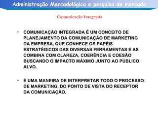 Comunicação Integrada COMUNICAÇÃO INTEGRADA É UM CONCEITO DE PLANEJAMENTO DA COMUNICAÇÃO DE MARKETING DA EMPRESA, QUE CONHECE OS PAPÉIS ESTRATÉGICOS DAS DIVERSAS FERRAMENTAS E AS COMBINA COM CLAREZA, COERÊNCIA E COESÃO BUSCANDO O IMPACTO MÁXIMO JUNTO AO PÚBLICO ALVO.  É UMA MANEIRA DE INTERPRETAR TODO O PROCESSO DE MARKETING, DO PONTO DE VISTA DO RECEPTOR DA COMUNICAÇÃO. 