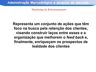 Marketing de Relacionamento Representa um conjunto de ações que têm foco na busca pela retenção dos clientes, visando construir laços entre esses e a organização que melhorem o  feed back  e, finalmente, enriqueçam os prospectos de lealdade dos clientes 