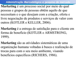 Marketing  é um processo social por meio do qual pessoas e grupos de pessoas obtêm aquilo de que necessitam e o que desejam com a criação, oferta e livre negociação de produtos e serviços de valor com outros (KOTLER e KELLER, 2006).  Marketing  é a entrega de satisfação para o cliente em forma de benefício (KOTLER e ARMSTRONG, 1999).  Marketing  são as atividades sistemáticas de uma organização humana voltadas à busca e realização de trocas para com o seu meio ambiente, visando benefícios específicos (RICHERS, 1986).  
