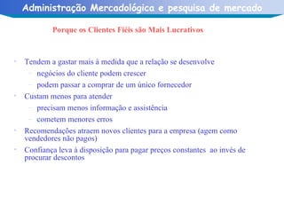Porque os Clientes Fiéis são Mais Lucrativos Tendem a gastar mais à medida que a relação se desenvolve negócios do cliente podem crescer podem passar a comprar de um único fornecedor Custam menos para atender precisam menos informação e assistência cometem menores erros  Recomendações atraem novos clientes para a empresa (agem como vendedores não pagos) Confiança leva à disposição para pagar preços constantes  ao invés de procurar descontos  