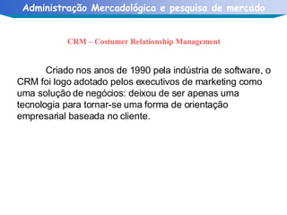 CRM – Costumer Relationship Management Criado nos anos de 1990 pela indústria de software, o CRM foi logo adotado pelos executivos de marketing como uma solução de negócios: deixou de ser apenas uma tecnologia para tornar-se uma forma de orientação empresarial baseada no cliente. 