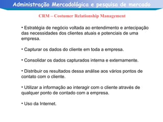 CRM – Costumer Relationship Management Estratégia de negócio voltada ao entendimento e antecipação das necessidades dos clientes atuais e potenciais de uma empresa. Capturar os dados do cliente em toda a empresa. Consolidar os dados capturados interna e externamente.  Distribuir os resultados dessa análise aos vários pontos de contato com o cliente. Utilizar a informação ao interagir com o cliente através de qualquer ponto de contado com a empresa. Uso da Internet. 