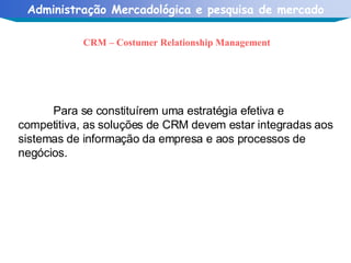 CRM – Costumer Relationship Management Para se constituírem uma estratégia efetiva e competitiva, as soluções de CRM devem estar integradas aos sistemas de informação da empresa e aos processos de negócios. 