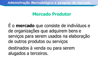 Mercado Produtor   É o  mercado  que consiste de indivíduos e de organizações que adquirem bens   e serviços para serem usados na elaboração de outros produtos ou serviços destinados à venda ou para serem alugados a terceiros.   