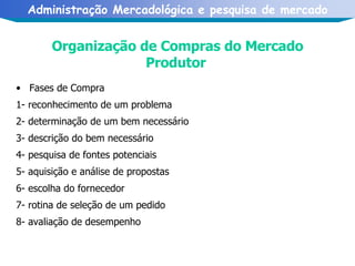 Organização de Compras do Mercado Produtor   Fases de Compra   1- reconhecimento de um problema   2- determinação de um bem necessário   3- descrição do bem necessário   4- pesquisa de fontes potenciais   5- aquisição e análise de propostas   6- escolha do fornecedor   7- rotina de seleção de um pedido   8- avaliação de desempenho 