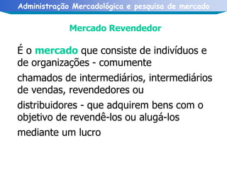 Mercado Revendedor É o  mercado  que consiste de indivíduos e de organizações - comumente chamados de intermediários, intermediários de vendas, revendedores ou distribuidores - que adquirem bens com o objetivo de revendê-los ou alugá-los mediante um lucro   