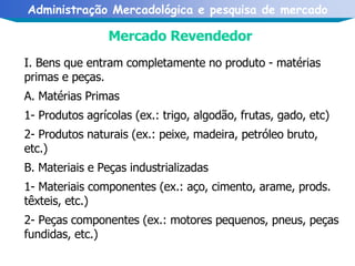 Mercado Revendedor I. Bens que entram completamente no produto - matérias primas e peças. A. Matérias Primas 1- Produtos agrícolas (ex.: trigo, algodão, frutas, gado, etc) 2- Produtos naturais (ex.: peixe, madeira, petróleo bruto, etc.) B. Materiais e Peças industrializadas 1- Materiais componentes (ex.: aço, cimento, arame, prods. têxteis, etc.) 2- Peças componentes (ex.: motores pequenos, pneus, peças fundidas, etc.)  