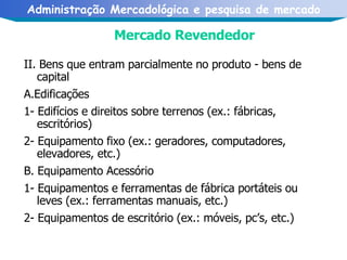 Mercado Revendedor II. Bens que entram parcialmente no produto - bens de capital A.Edificações 1- Edifícios e direitos sobre terrenos (ex.: fábricas, escritórios) 2- Equipamento fixo (ex.: geradores, computadores, elevadores, etc.) B. Equipamento Acessório 1- Equipamentos e ferramentas de fábrica portáteis ou leves (ex.: ferramentas manuais, etc.) 2- Equipamentos de escritório (ex.: móveis, pc’s, etc.)   