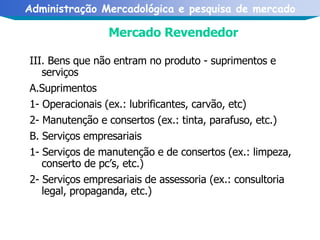 Mercado Revendedor III. Bens que não entram no produto - suprimentos e serviços A.Suprimentos 1- Operacionais (ex.: lubrificantes, carvão, etc) 2- Manutenção e consertos (ex.: tinta, parafuso, etc.) B. Serviços empresariais 1- Serviços de manutenção e de consertos (ex.: limpeza, conserto de pc’s, etc.) 2- Serviços empresariais de assessoria (ex.: consultoria legal, propaganda, etc.) 