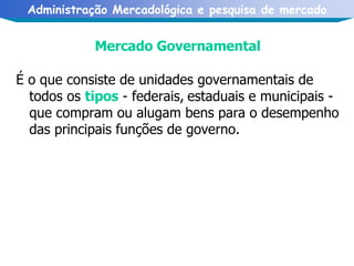 Mercado Governamental  É o que consiste de unidades governamentais de todos os  tipos  - federais,   estaduais e municipais - que compram ou alugam bens para o desempenho   das principais funções de governo. 