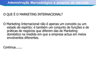 O QUE É O MARKETING INTERNACIONAL? O Marketing Internacional não é apenas um conceito ou um estado de espírito: é também um conjunto de funções e de práticas de negócios que diferem das de Marketing doméstico na medida em que a empresa actua em meios envolventes diferentes.  Continua....... 