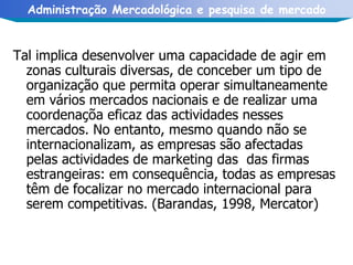 Tal implica desenvolver uma capacidade de agir em zonas culturais diversas, de conceber um tipo de organização que permita operar simultaneamente em vários mercados nacionais e de realizar uma coordenaçõa eficaz das actividades nesses mercados. No entanto, mesmo quando não se internacionalizam, as empresas são afectadas pelas actividades de marketing das  das firmas estrangeiras: em consequência, todas as empresas têm de focalizar no mercado internacional para serem competitivas. (Barandas, 1998, Mercator) 
