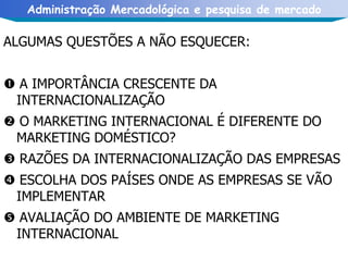 ALGUMAS QUESTÕES A NÃO ESQUECER:    A IMPORTÂNCIA CRESCENTE DA INTERNACIONALIZAÇÃO    O MARKETING INTERNACIONAL É DIFERENTE DO MARKETING DOMÉSTICO?    RAZÕES DA INTERNACIONALIZAÇÃO DAS EMPRESAS    ESCOLHA DOS PAÍSES ONDE AS EMPRESAS SE VÃO IMPLEMENTAR    AVALIAÇÃO DO AMBIENTE DE MARKETING INTERNACIONAL 
