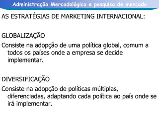AS ESTRATÉGIAS DE MARKETING INTERNACIONAL: GLOBALIZAÇÃO Consiste na adopção de uma política global, comum a todos os países onde a empresa se decide implementar. DIVERSIFICAÇÃO  Consiste na adopção de políticas múltiplas, diferenciadas, adaptando cada política ao país onde se irá implementar. 