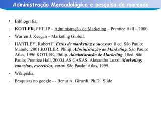 Bibliografia: KOTLER , PHILIP –  Administração de Marketing  – Prentice Hall – 2000 .   Warren J. Keegan – Marketing Global. HARTLEY, Robert F.  Erros de marketing e sucessos.  8 ed. São Paulo: Manole, 2001.KOTLER, Philip.  Administração de Marketing.  São Paulo: Atlas, 1996.KOTLER, Philip.  Administração de Marketing . 10ed. São Paulo: Prentice Hall, 2000.LAS CASAS, Alexandre Luzzi.  Marketing: conceitos, exercícios, casos.  São Paulo: Atlas, 1999. Wikipédia. Pesquisas no google - - Benur A. Girardi, Ph.D.  Slide 