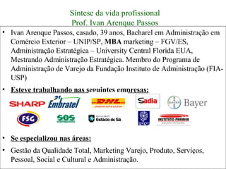 Ivan Arenque Passos, casado, 39 anos, Bacharel em Administração em Comércio Exterior – UNIP/SP,  MBA  marketing – FGV/ES, Administração Estratégica – University Central Florida EUA, Mestrando Administração Estratégica. Membro do Programa de Administração de Varejo da Fundação Instituto de Administração (FIA- USP)  Esteve trabalhando nas seguintes empresas: Se especializou nas áreas: Gestão da Qualidade Total, Marketing Varejo, Produto, Serviços, Pessoal, Social e Cultural e Administração. Síntese da vida profissional Prof. Ivan Arenque Passos 