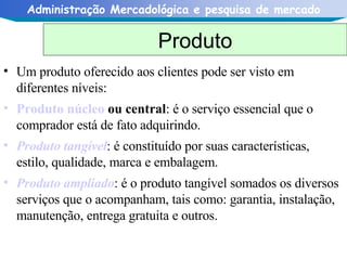Um produto oferecido aos clientes pode ser visto em diferentes níveis: Produto núcleo  ou central : é o serviço essencial que o comprador está de fato adquirindo.  Produto tangível : é constituído por suas características, estilo, qualidade, marca e embalagem.  Produto ampliado : é o produto tangível somados os diversos serviços que o acompanham, tais como: garantia, instalação, manutenção, entrega gratuita e outros.  Produto 