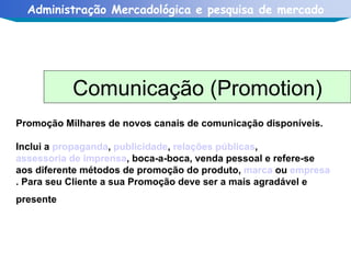Promoção Milhares de novos canais de comunicação disponíveis. Inclui a  propaganda ,  publicidade ,  relações públicas ,  assessoria de imprensa , boca-a-boca, venda pessoal e refere-se aos diferente métodos de promoção do produto,  marca  ou  empresa . Para seu Cliente a sua Promoção deve ser a mais agradável e presente   Comunicação (Promotion) 