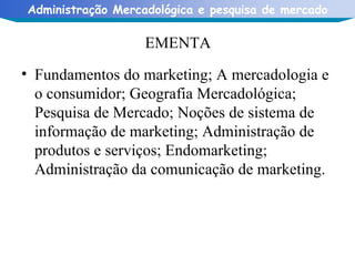 EMENTA Fundamentos do marketing; A mercadologia e o consumidor; Geografia Mercadológica; Pesquisa de Mercado; Noções de sistema de informação de marketing; Administração de produtos e serviços; Endomarketing; Administração da comunicação de marketing.  