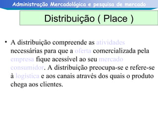 A distribuição compreende as  atividades  necessárias para que a  oferta  comercializada pela  empresa  fique acessível ao seu  mercado   consumidor . A distribuição preocupa-se e refere-se à  logística  e aos canais através dos quais o produto chega aos clientes.  Distribuição ( Place ) 