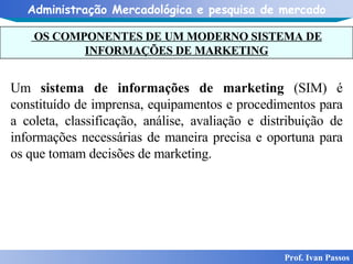 OS COMPONENTES DE UM MODERNO SISTEMA DE INFORMAÇÕES DE MARKETING Prof. Ivan Passos Um  sistema de informações de marketing  (SIM) é constituído de imprensa, equipamentos e procedimentos para a coleta, classificação, análise, avaliação e distribuição de informações necessárias de maneira precisa e oportuna para os que tomam decisões de marketing. 
