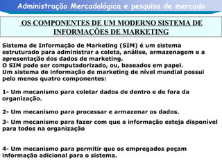 Sistema de Informação de Marketing (SIM) é um sistema estruturado para administrar a coleta, análise, armazenagem e a apresentação dos dados de marketing. O SIM pode ser computadorizado, ou, baseados em papel. Um sistema de informação de marketing de nível mundial possui  pelo menos quatro componentes: 1- Um mecanismo para coletar dados de dentro e de fora da organização. 2- Um mecanismo para processar e armazenar os dados. 3- Um mecanismo para fazer com que a informação esteja disponível para todos na organização 4- Um mecanismo para permitir que os empregados peçam informação adicional para o sistema. OS COMPONENTES DE UM MODERNO SISTEMA DE INFORMAÇÕES DE MARKETING 