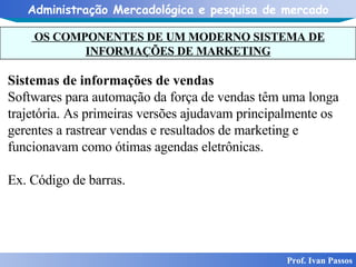 OS COMPONENTES DE UM MODERNO SISTEMA DE INFORMAÇÕES DE MARKETING Prof. Ivan Passos Sistemas de informações de vendas Softwares para automação da força de vendas têm uma longa trajetória. As primeiras versões ajudavam principalmente os gerentes a rastrear vendas e resultados de marketing e funcionavam como ótimas agendas eletrônicas.  Ex. Código de barras. 