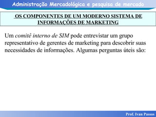 OS COMPONENTES DE UM MODERNO SISTEMA DE INFORMAÇÕES DE MARKETING Prof. Ivan Passos Um  comitê interno de SIM  pode entrevistar um grupo representativo de gerentes de marketing para descobrir suas necessidades de informações. Algumas perguntas úteis são: 