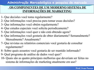 OS COMPONENTES DE UM MODERNO SISTEMA DE INFORMAÇÕES DE MARKETING Prof. Ivan Passos 1- Que decisões você toma regularmente? 2- Que informações você precisa para tomar essas decisões? 3- Que informações você obtém regularmente? 4- Que estudos especiais você solicita periodicamente? 5- Que informações você quer e não está obtendo agora? 6- Que informações você gostaria de obter diariamente? Semanalmente? Mensalmente? Anualmente? 7- Que revistas ou relatórios comerciais você gostaria de consultar regularmente? 8- Sobre quais assuntos você gostaria de ser mantido informado? 9- Qual programa de análise de dados você quer? 10- Quais são as quatro principais melhorias que deveriam ser feitas no sistema de informações de marketing atualmente em uso? 