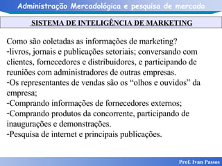 SISTEMA DE INTELIGÊNCIA DE MARKETING Prof. Ivan Passos Como são coletadas as informações de marketing? livros, jornais e publicações setoriais; conversando com clientes, fornecedores e distribuidores, e participando de reuniões com administradores de outras empresas.  Os representantes de vendas são os “olhos e ouvidos” da empresa;  Comprando informações de fornecedores externos; Comprando produtos da concorrente, participando de inaugurações e demonstrações. Pesquisa de internet e principais publicações. 
