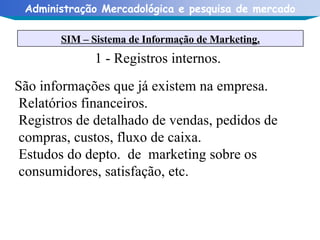 1 - Registros internos. São informações que já existem na empresa.  Relatórios financeiros. Registros de detalhado de vendas, pedidos de compras, custos, fluxo de caixa. Estudos do depto.  de  marketing sobre os consumidores, satisfação, etc. SIM – Sistema de Informação de Marketing. 