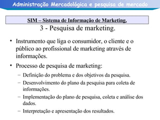 3 - Pesquisa de marketing. Instrumento que liga o consumidor, o cliente e o público ao profissional de marketing através de informações. Processo de pesquisa de marketing: Definição do problema e dos objetivos da pesquisa. Desenvolvimento do plano da pesquisa para coleta de informações. Implementação do plano de pesquisa, coleta e análise dos dados. Interpretação e apresentação dos resultados.  SIM – Sistema de Informação de Marketing. 