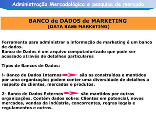 BANCO de DADOS de MARKETING  (DATA BASE MARKETING) Ferramenta para administrar a informação de marketing é um banco de dados. Banco de Dados é um arquivo computadorizado que pode ser acessado através de detalhes particulares Tipos de Bancos de Dados: !- Banco de Dados Internos são os construídos e mantidos por uma organização; podem conter uma diversidade de detalhes a respeito de clientes, mercados e produtos. 2- Banco de Dados Externos  são mantidos por outras organizações. Contém dados sobre: Clientes em potencial, novos mercados, vendas da indústria, concorrentes, regras legais e regulamentos e outros. 
