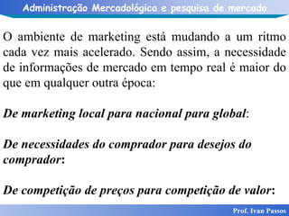 Prof. Ivan Passos O ambiente de marketing está mudando a um ritmo cada vez mais acelerado. Sendo assim, a necessidade de informações de mercado em tempo real é maior do que em qualquer outra época: De marketing local para nacional para global : De necessidades do comprador para desejos do comprador : De competição de preços para competição de valor : 