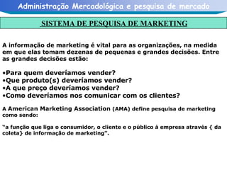 A informação de marketing é vital para as organizações, na medida em que elas tomam dezenas de pequenas e grandes decisões. Entre as grandes decisões estão: Para quem deveríamos vender? Que produto(s) deveríamos vender? A que preço deveríamos vender? Como deveríamos nos comunicar com os clientes? A  American Marketing Association  (AMA) define pesquisa de marketing como sendo: “ a função que liga o consumidor, o cliente e o público à empresa através { da coleta} de informação de marketing”. SISTEMA DE PESQUISA DE MARKETING 