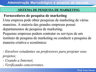 SISTEMA DE PESQUISA DE MARKETING Prof. Ivan Passos Fornecedores de pesquisa de marketing Uma empresa pode obter pesquisas de marketing de várias maneiras. A maioria das grandes empresas possui departamentos de pesquisa de marketing. Pequenas empresas podem contratar os serviços de um instituto de pesquisa de marketing ou conduzir a pesquisa de maneira criativa e econômica: - Envolver estudantes ou professores para projetar seus projetos; - Usando a Internet ; - Verificando concorrentes . 