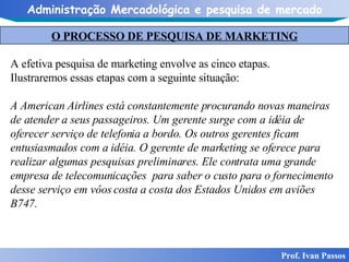 O PROCESSO DE PESQUISA DE MARKETING Prof. Ivan Passos A efetiva pesquisa de marketing envolve as cinco etapas.  Ilustraremos essas etapas com a seguinte situação: A American Airlines está constantemente procurando novas maneiras de atender a seus passageiros. Um gerente surge com a idéia de oferecer serviço de telefonia a bordo. Os outros gerentes ficam entusiasmados com a idéia. O gerente de marketing se oferece para realizar algumas pesquisas preliminares. Ele contrata uma grande empresa de telecomunicações  para saber o custo para o fornecimento desse serviço em vôos costa a costa dos Estados Unidos em aviões B747.   