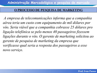 O PROCESSO DE PESQUISA DE MARKETING Prof. Ivan Passos A empresa de telecomunicações informa que a companhia aérea teria um custo com equipamento de mil dólares por vôo. Seria viável que a companhia cobrasse 25 dólares pro ligação telefônica se pelo menos 40 passageiros fizessem ligações durante o vôo. O gerente de marketing solicitou ao gerente de pesquisa de marketing da empresa que verificasse qual seria a resposta dos passageiros a esse novo serviço. 
