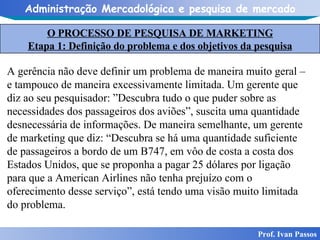 O PROCESSO DE PESQUISA DE MARKETING Etapa 1: Definição do problema e dos objetivos da pesquisa Prof. Ivan Passos A gerência não deve definir um problema de maneira muito geral – e tampouco de maneira excessivamente limitada. Um gerente que diz ao seu pesquisador: ”Descubra tudo o que puder sobre as necessidades dos passageiros dos aviões”, suscita uma quantidade desnecessária de informações. De maneira semelhante, um gerente de marketing que diz: “Descubra se há uma quantidade suficiente de passageiros a bordo de um B747, em vôo de costa a costa dos Estados Unidos, que se proponha a pagar 25 dólares por ligação para que a American Airlines não tenha prejuízo com o oferecimento desse serviço”, está tendo uma visão muito limitada do problema.  