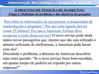 O PROCESSO DE PESQUISA DE MARKETING Etapa 1: Definição do problema e dos objetivos da pesquisa Prof. Ivan Passos Para obter as informações de que precisa, o pesquisador de marketing deve perguntar: “Por que uma ligação deverá custar 25 dólares? Por que a American Airlines deve recuperar o custo desse serviço?  O novo serviço pode atrair tantos novos passageiros que, mesmo que não seja utilizado o número suficiente de telefonemas, a American pode lucrar com eles”. Discutindo o problema, a diretoria da American descobriu uma outra questão: “Se o novo serviço fosse bem-sucedido, em quanto tempo ele poderia ser copiado por outras empresas?”  