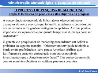 O PROCESSO DE PESQUISA DE MARKETING Etapa 1: Definição do problema e dos objetivos da pesquisa Prof. Ivan Passos A concorrência no mercado de linhas aéreas oferece inúmeros exemplos de novos serviços que foram tão rapidamente copiados que nenhuma linha aérea ganhou vantagem competitiva. Até que ponto é importante ser o primeiro e por quanto tempo essa diferença pode ser sustentada? O gerente e o pesquisador de marketing concordaram em definir o problema da seguinte maneira: “Oferecer um serviço de telefonia a bordo criará preferência e lucro para a American Airlines que justifiquem se custo em comparação com outros possíveis investimentos que a American pode fazer?” Eles concordaram então com os seguintes objetivos específicos para uma pesquisa: 