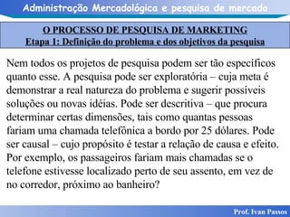 O PROCESSO DE PESQUISA DE MARKETING Etapa 1: Definição do problema e dos objetivos da pesquisa Prof. Ivan Passos Nem todos os projetos de pesquisa podem ser tão específicos quanto esse. A pesquisa pode ser exploratória – cuja meta é demonstrar a real natureza do problema e sugerir possíveis soluções ou novas idéias. Pode ser descritiva – que procura determinar certas dimensões, tais como quantas pessoas fariam uma chamada telefônica a bordo por 25 dólares. Pode ser causal – cujo propósito é testar a relação de causa e efeito. Por exemplo, os passageiros fariam mais chamadas se o telefone estivesse localizado perto de seu assento, em vez de no corredor, próximo ao banheiro? 