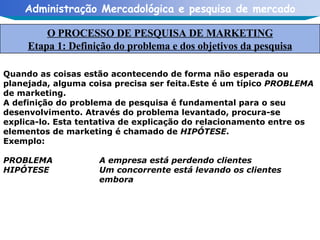 Quando as coisas estão acontecendo de forma não esperada ou planejada, alguma coisa precisa ser feita.Este é um típico  PROBLEMA  de marketing. A definição do problema de pesquisa é fundamental para o seu desenvolvimento. Através do problema levantado, procura-se explica-lo. Esta tentativa de explicação do relacionamento entre os elementos de marketing é chamado de  HIPÓTESE . Exemplo:  PROBLEMA A empresa está perdendo clientes HIPÓTESE Um concorrente está levando os clientes  embora  O PROCESSO DE PESQUISA DE MARKETING Etapa 1: Definição do problema e dos objetivos da pesquisa 